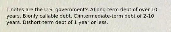 T-notes are the U.S. government's A)long-term debt of over 10 years. B)only callable debt. C)intermediate-term debt of 2-10 years. D)short-term debt of 1 year or less.