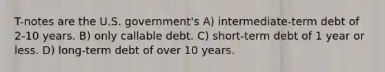 T-notes are the U.S. government's A) intermediate-term debt of 2-10 years. B) only callable debt. C) short-term debt of 1 year or less. D) long-term debt of over 10 years.