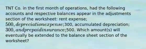 TNT Co. in the first month of operations, had the following accounts and respective balances appear in the adjustments section of the worksheet: rent expense; 500, depreciation expense;300, accumulated depreciation; 300, and prepaid insurance;500. Which amount(s) will eventually be extended to the balance sheet section of the worksheet?