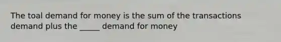 The toal demand for money is the sum of the transactions demand plus the _____ demand for money