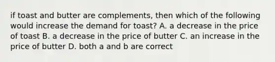 if toast and butter are complements, then which of the following would increase the demand for toast? A. a decrease in the price of toast B. a decrease in the price of butter C. an increase in the price of butter D. both a and b are correct