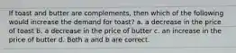 If toast and butter are complements, then which of the following would increase the demand for toast? a. a decrease in the price of toast b. a decrease in the price of butter c. an increase in the price of butter d. Both a and b are correct.