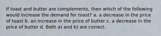 If toast and butter are complements, then which of the following would increase the demand for toast? a. a decrease in the price of toast b. an increase in the price of butter c. a decrease in the price of butter d. Both a) and b) are correct.