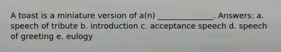 A toast is a miniature version of a(n) ______________. Answers: a. speech of tribute b. introduction c. acceptance speech d. speech of greeting e. eulogy