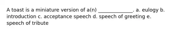 A toast is a miniature version of a(n) ______________. a. eulogy b. introduction c. acceptance speech d. speech of greeting e. speech of tribute