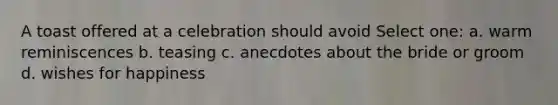 A toast offered at a celebration should avoid Select one: a. warm reminiscences b. teasing c. anecdotes about the bride or groom d. wishes for happiness