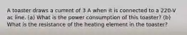 A toaster draws a current of 3 A when it is connected to a 220-V ac line. (a) What is the power consumption of this toaster? (b) What is the resistance of the heating element in the toaster?