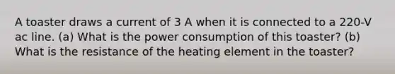 A toaster draws a current of 3 A when it is connected to a 220-V ac line. (a) What is the power consumption of this toaster? (b) What is the resistance of the heating element in the toaster?