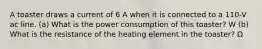 A toaster draws a current of 6 A when it is connected to a 110-V ac line. (a) What is the power consumption of this toaster? W (b) What is the resistance of the heating element in the toaster? Ω