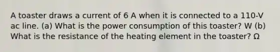 A toaster draws a current of 6 A when it is connected to a 110-V ac line. (a) What is the power consumption of this toaster? W (b) What is the resistance of the heating element in the toaster? Ω