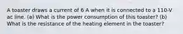 A toaster draws a current of 6 A when it is connected to a 110-V ac line. (a) What is the power consumption of this toaster? (b) What is the resistance of the heating element in the toaster?