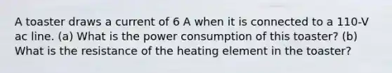 A toaster draws a current of 6 A when it is connected to a 110-V ac line. (a) What is the power consumption of this toaster? (b) What is the resistance of the heating element in the toaster?