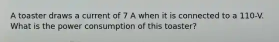 A toaster draws a current of 7 A when it is connected to a 110-V. What is the power consumption of this toaster?