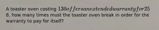 A toaster oven costing 130 offers an extended warranty for 25% of the purchase price. If the local repair shop will fix a toaster oven for8, how many times must the toaster oven break in order for the warranty to pay for itself?