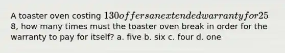 A toaster oven costing 130 offers an extended warranty for 25% of the purchase price. If the local repair shop will fix a toaster oven for8, how many times must the toaster oven break in order for the warranty to pay for itself? a. five b. six c. four d. one