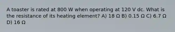A toaster is rated at 800 W when operating at 120 V dc. What is the resistance of its heating element? A) 18 Ω B) 0.15 Ω C) 6.7 Ω D) 16 Ω