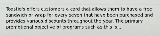 Toastie's offers customers a card that allows them to have a free sandwich or wrap for every seven that have been purchased and provides various discounts throughout the year. The primary promotional objective of programs such as this is...