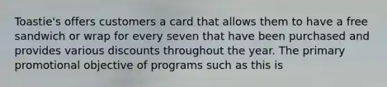 Toastie's offers customers a card that allows them to have a free sandwich or wrap for every seven that have been purchased and provides various discounts throughout the year. The primary promotional objective of programs such as this is