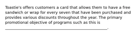 Toastie's offers customers a card that allows them to have a free sandwich or wrap for every seven that have been purchased and provides various discounts throughout the year. The primary promotional objective of programs such as this is _____________________________________________________.