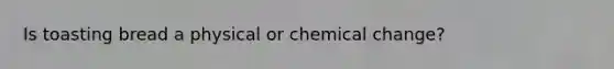 Is toasting bread a physical or chemical change?