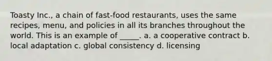 Toasty Inc., a chain of fast-food restaurants, uses the same recipes, menu, and policies in all its branches throughout the world. This is an example of _____. a. a cooperative contract b. local adaptation c. global consistency d. licensing