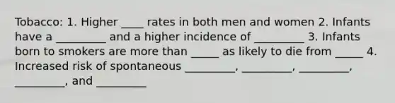 Tobacco: 1. Higher ____ rates in both men and women 2. Infants have a _________ and a higher incidence of _________ 3. Infants born to smokers are more than _____ as likely to die from _____ 4. Increased risk of spontaneous _________, _________, _________, _________, and _________