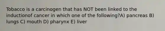 Tobacco is a carcinogen that has NOT been linked to the inductionof cancer in which one of the following?A) pancreas B) lungs C) mouth D) pharynx E) liver