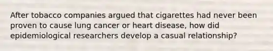 After tobacco companies argued that cigarettes had never been proven to cause lung cancer or heart disease, how did epidemiological researchers develop a casual relationship?