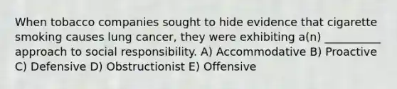 When tobacco companies sought to hide evidence that cigarette smoking causes lung cancer, they were exhibiting a(n) __________ approach to social responsibility. A) Accommodative B) Proactive C) Defensive D) Obstructionist E) Offensive