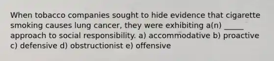 When tobacco companies sought to hide evidence that cigarette smoking causes lung cancer, they were exhibiting a(n) _____ approach to social responsibility. a) accommodative b) proactive c) defensive d) obstructionist e) offensive