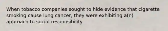 When tobacco companies sought to hide evidence that cigarette smoking cause lung cancer, they were exhibiting a(n) __ approach to social responsibility