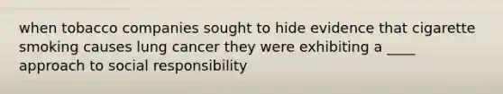 when tobacco companies sought to hide evidence that cigarette smoking causes lung cancer they were exhibiting a ____ approach to social responsibility