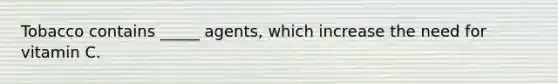 Tobacco contains _____ agents, which increase the need for vitamin C.