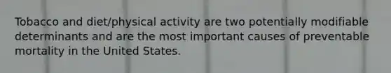 Tobacco and diet/physical activity are two potentially modifiable determinants and are the most important causes of preventable mortality in the United States.