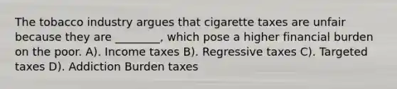 The tobacco industry argues that cigarette taxes are unfair because they are ________, which pose a higher financial burden on the poor. A). Income taxes B). Regressive taxes C). Targeted taxes D). Addiction Burden taxes