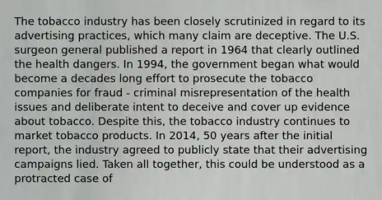 The tobacco industry has been closely scrutinized in regard to its advertising practices, which many claim are deceptive. The U.S. surgeon general published a report in 1964 that clearly outlined the health dangers. In 1994, the government began what would become a decades long effort to prosecute the tobacco companies for fraud - criminal misrepresentation of the health issues and deliberate intent to deceive and cover up evidence about tobacco. Despite this, the tobacco industry continues to market tobacco products. In 2014, 50 years after the initial report, the industry agreed to publicly state that their advertising campaigns lied. Taken all together, this could be understood as a protracted case of