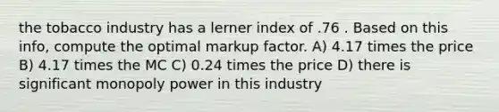 the tobacco industry has a lerner index of .76 . Based on this info, compute the optimal markup factor. A) 4.17 times the price B) 4.17 times the MC C) 0.24 times the price D) there is significant monopoly power in this industry