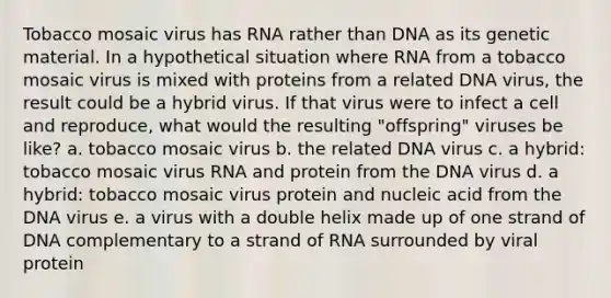 Tobacco mosaic virus has RNA rather than DNA as its genetic material. In a hypothetical situation where RNA from a tobacco mosaic virus is mixed with proteins from a related DNA virus, the result could be a hybrid virus. If that virus were to infect a cell and reproduce, what would the resulting "offspring" viruses be like? a. tobacco mosaic virus b. the related DNA virus c. a hybrid: tobacco mosaic virus RNA and protein from the DNA virus d. a hybrid: tobacco mosaic virus protein and nucleic acid from the DNA virus e. a virus with a double helix made up of one strand of DNA complementary to a strand of RNA surrounded by viral protein