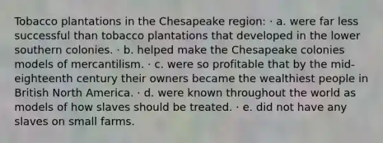 Tobacco plantations in the Chesapeake region: · a. were far less successful than tobacco plantations that developed in the lower southern colonies. · b. helped make the Chesapeake colonies models of mercantilism. · c. were so profitable that by the mid-eighteenth century their owners became the wealthiest people in British North America. · d. were known throughout the world as models of how slaves should be treated. · e. did not have any slaves on small farms.