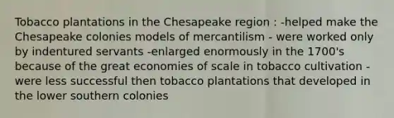 Tobacco plantations in the Chesapeake region : -helped make the Chesapeake colonies models of mercantilism - were worked only by indentured servants -enlarged enormously in the 1700's because of the great economies of scale in tobacco cultivation -were less successful then tobacco plantations that developed in the lower southern colonies