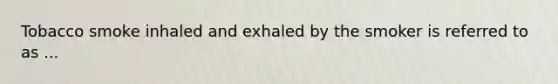 Tobacco smoke inhaled and exhaled by the smoker is referred to as ...