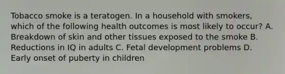 Tobacco smoke is a teratogen. In a household with smokers, which of the following health outcomes is most likely to occur? A. Breakdown of skin and other tissues exposed to the smoke B. Reductions in IQ in adults C. Fetal development problems D. Early onset of puberty in children