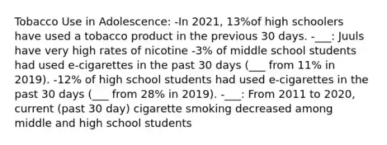 Tobacco Use in Adolescence: -In 2021, 13%of high schoolers have used a tobacco product in the previous 30 days. -___: Juuls have very high rates of nicotine -3% of middle school students had used e-cigarettes in the past 30 days (___ from 11% in 2019). -12% of high school students had used e-cigarettes in the past 30 days (___ from 28% in 2019). -___: From 2011 to 2020, current (past 30 day) cigarette smoking decreased among middle and high school students