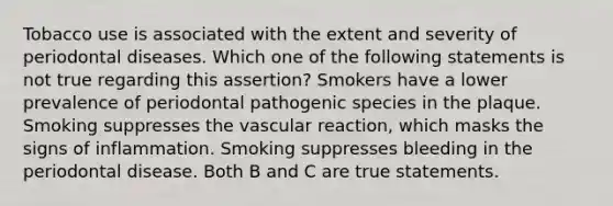 Tobacco use is associated with the extent and severity of periodontal diseases. Which one of the following statements is not true regarding this assertion? Smokers have a lower prevalence of periodontal pathogenic species in the plaque. Smoking suppresses the vascular reaction, which masks the signs of inflammation. Smoking suppresses bleeding in the periodontal disease. Both B and C are true statements.