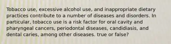 Tobacco use, excessive alcohol use, and inappropriate dietary practices contribute to a number of diseases and disorders. In particular, tobacco use is a risk factor for oral cavity and pharyngeal cancers, periodontal diseases, candidiasis, and dental caries, among other diseases. true or false?