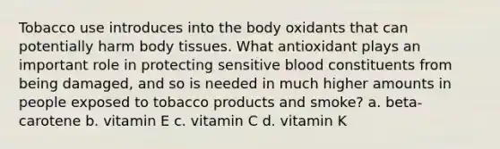 Tobacco use introduces into the body oxidants that can potentially harm body tissues. What antioxidant plays an important role in protecting sensitive blood constituents from being damaged, and so is needed in much higher amounts in people exposed to tobacco products and smoke? a. beta-carotene b. vitamin E c. vitamin C d. vitamin K