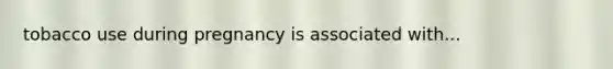 tobacco use during pregnancy is associated with...