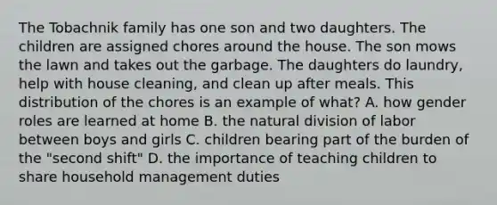 The Tobachnik family has one son and two daughters. The children are assigned chores around the house. The son mows the lawn and takes out the garbage. The daughters do laundry, help with house cleaning, and clean up after meals. This distribution of the chores is an example of what? A. how gender roles are learned at home B. the natural division of labor between boys and girls C. children bearing part of the burden of the "second shift" D. the importance of teaching children to share household management duties