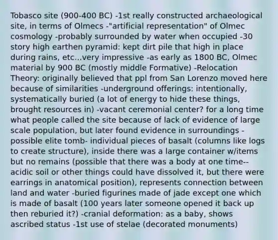 Tobasco site (900-400 BC) -1st really constructed archaeological site, in terms of Olmecs -"artificial representation" of Olmec cosmology -probably surrounded by water when occupied -30 story high earthen pyramid: kept dirt pile that high in place during rains, etc...very impressive -as early as 1800 BC, Olmec material by 900 BC (mostly middle Formative) -Relocation Theory: originally believed that ppl from San Lorenzo moved here because of similarities -underground offerings: intentionally, systematically buried (a lot of energy to hide these things, brought resources in) -vacant ceremonial center? for a long time what people called the site because of lack of evidence of large scale population, but later found evidence in surroundings -possible elite tomb- individual pieces of basalt (columns like logs to create structure), inside there was a large container w/items but no remains (possible that there was a body at one time--acidic soil or other things could have dissolved it, but there were earrings in anatomical position), represents connection between land and water -buried figurines made of jade except one which is made of basalt (100 years later someone opened it back up then reburied it?) -cranial deformation: as a baby, shows ascribed status -1st use of stelae (decorated monuments)