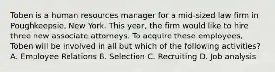 Toben is a human resources manager for a mid-sized law firm in Poughkeepsie, New York. This year, the firm would like to hire three new associate attorneys. To acquire these employees, Toben will be involved in all but which of the following activities? A. Employee Relations B. Selection C. Recruiting D. Job analysis